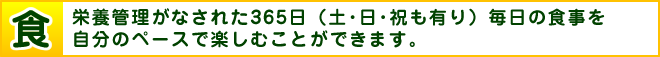 食　栄養管理がなされた365日（土・日・祝も有り）毎日の食事を自分のペースで楽しむことができます。