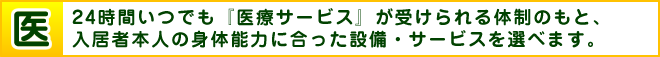 医 24時間いつでも『医療サービス』が受けられる体制のもと、入居者本人の身体能力に合った設備・サービスを選べます。