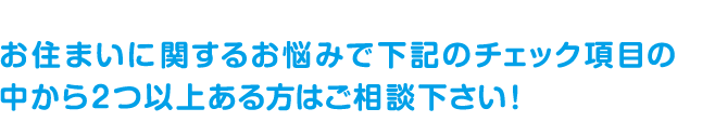 お住まいに関するお悩みで下記のチェック項目の中から2つ以上ある方はご相談ください。