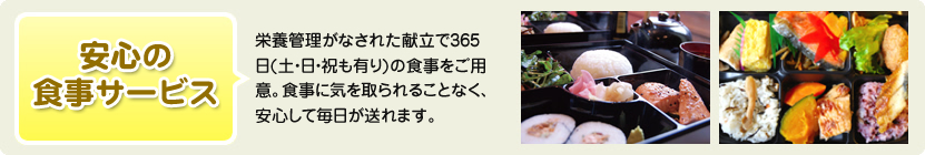 安心の食事サービス 栄養管理がなされた献立で365日(土・日・祝も有り)の食事をご用意。食事に気を取られることなく、安心して毎日が送れます。
