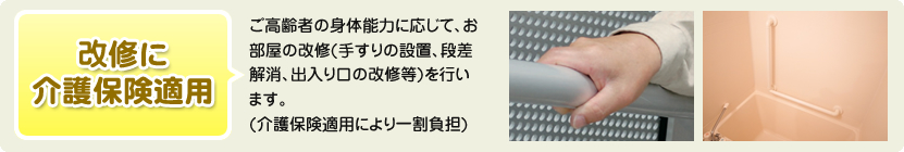 改修に介護保険適用 ご高齢者の身体能力に応じて、お部屋の改修(手すりの設置、段差解消、出入り口の改修等)を行います。(介護保険一割負担)
