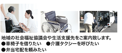 地域の社会福祉協議会や生活支援先をご案内致します。●車椅子を借りたい　●介護タクシーを呼びたい　●弁当宅配を頼みたい