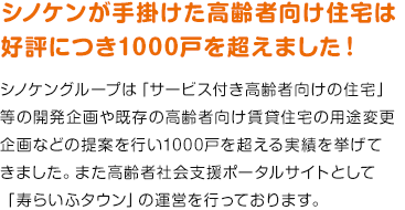 シノケンが手がけた高齢者向け住宅は好評につき700戸を超えました！ シノケングループは「サービス付き高齢者向け住宅」等の開発企画や既存の高齢者向け賃貸住宅の用途変更企画などの提案を行い700戸を超える実績を挙げてきました。また高齢者社会支援ポータルサイトとして「寿らいふタウン」の運営を行っております。