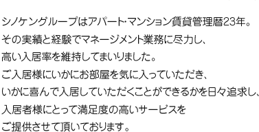 シノケングループはアパート・マンション賃貸管理暦23年。その実績と経験でマネージメント業務に尽力し、高い入居率を維持してまいりました。ご入居様にいかにお部屋を気に入っていただき、いかに喜んで入居していただくことができるかを日々追求し、入居者様にとって満足度の高いサービスをご提供させて頂いております。