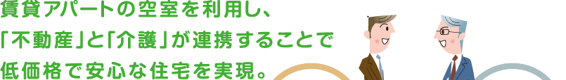 賃貸アパートの空室を利用し、「不動産」と「介護」が連携することで低価格で安心な住宅を実現。