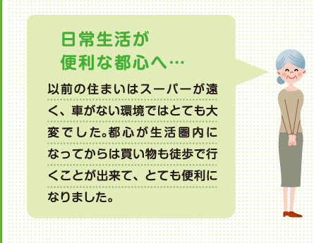 日常生活が便利な都心へ 以前の住まいはスーパーが遠く、車がない環境ではとても大変でした。都心が生活圏になってからは買い物も徒歩で行くことが出来て、とても便利になりました。