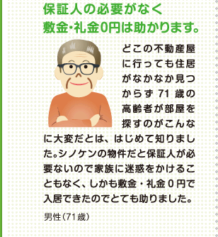 保証人の必要がなく敷金・礼金の0円は助かります。 どこの不動産屋に行っても住居がなかなか見つからず71歳の高齢者が部屋を探すのがこんなに大変だとは、はじめて知りました。シノケンの物件だと保証人が必要ないので家族に迷惑をかけることもなく、しかも敷金・礼金0円で入居できたのでとても助かりました。