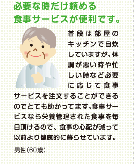 必要な時だけ頼める食事サービスが便利です。普段は部屋のキッチンで自炊していますが、体調が悪い時や忙しい時など必要に応じて食事サービスを注文することができるのでとても助かってます。食事サービスなら栄養管理された食事を毎日頂けるので、食事の心配が減って以前より健康的に暮らせています。