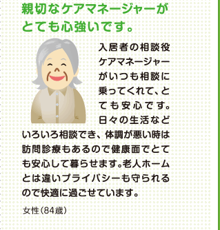 親切なケアマネージャーがとても心強いです。 入居者の相談役ケアマネージャーがいつも相談に乗ってくれて、とても安心です。日々の生活などいろいろ相談でき、体調が悪い時は訪問診療もあるので健康面でとても安心して暮らせます。老人ホームとは違いプライバジーが守られるので快適に過ごせています。