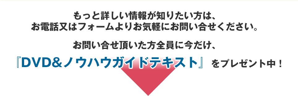 お問い合せ頂いた方全員に今だけ、「DVD&ノウハウガイドテキスト」をプレゼント中！